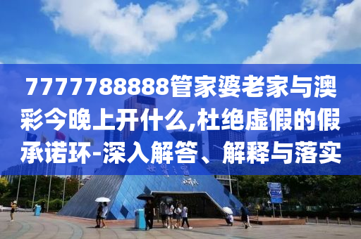 7777788888管家婆老家與澳彩今晚上開什么,杜絕虛假的假承諾環-深入解答、解釋與落實